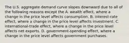 The U.S. aggregate demand curve slopes downward due to all of the following reasons except the A. wealth​ effect, where a change in the price level affects consumption. B. ​interest-rate effect, where a change in the price level affects investment. C. ​international-trade effect, where a change in the price level affects net exports. D. ​government-spending effect, where a change in the price level affects government purchases.