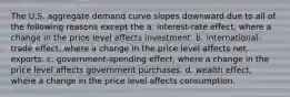 The U.S. aggregate demand curve slopes downward due to all of the following reasons except the a. ​interest-rate effect, where a change in the price level affects investment. b. ​international-trade effect, where a change in the price level affects net exports. c. ​government-spending effect, where a change in the price level affects government purchases. d. wealth​ effect, where a change in the price level affects consumption.