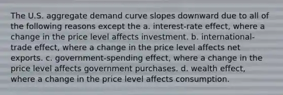 The U.S. aggregate demand curve slopes downward due to all of the following reasons except the a. ​interest-rate effect, where a change in the price level affects investment. b. ​international-trade effect, where a change in the price level affects net exports. c. ​government-spending effect, where a change in the price level affects government purchases. d. wealth​ effect, where a change in the price level affects consumption.