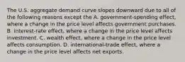 The U.S. aggregate demand curve slopes downward due to all of the following reasons except the A. ​government-spending effect, where a change in the price level affects government purchases. B. ​interest-rate effect, where a change in the price level affects investment. C. wealth​ effect, where a change in the price level affects consumption. D. ​international-trade effect, where a change in the price level affects net exports.