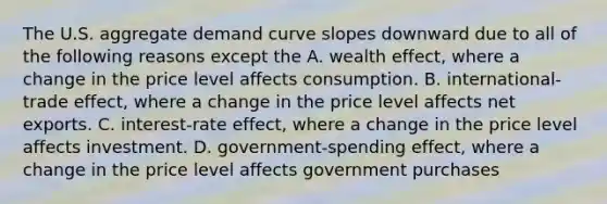 The U.S. aggregate demand curve slopes downward due to all of the following reasons except the A. wealth​ effect, where a change in the price level affects consumption. B. ​international-trade effect, where a change in the price level affects net exports. C. ​interest-rate effect, where a change in the price level affects investment. D. ​government-spending effect, where a change in the price level affects government purchases