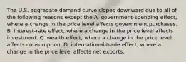 The U.S. aggregate demand curve slopes downward due to all of the following reasons except the A. government-spending effect, where a change in the price level affects government purchases. B. interest-rate effect, where a change in the price level affects investment. C. wealth​ effect, where a change in the price level affects consumption. D. international-trade effect, where a change in the price level affects net exports.