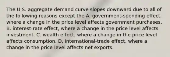 The U.S. aggregate demand curve slopes downward due to all of the following reasons except the A. government-spending effect, where a change in the price level affects government purchases. B. interest-rate effect, where a change in the price level affects investment. C. wealth​ effect, where a change in the price level affects consumption. D. international-trade effect, where a change in the price level affects net exports.