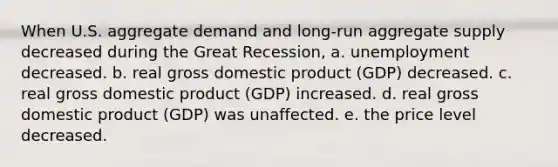 When U.S. aggregate demand and long-run aggregate supply decreased during the Great Recession, a. unemployment decreased. b. real gross domestic product (GDP) decreased. c. real gross domestic product (GDP) increased. d. real gross domestic product (GDP) was unaffected. e. the price level decreased.