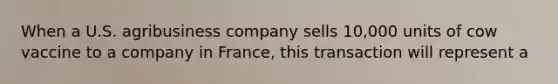 When a U.S. agribusiness company sells 10,000 units of cow vaccine to a company in France, this transaction will represent a