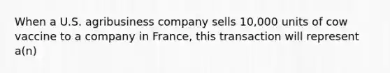 When a U.S. agribusiness company sells 10,000 units of cow vaccine to a company in France, this transaction will represent a(n)