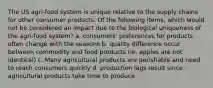 The US agri-food system is unique relative to the supply chains for other consumer products. Of the following items, which would not be considered an impact due to the biological uniqueness of the agri-food system? a. consumers' preferences for products often change with the seasons b. quality difference occur between commodity and food products (ie. apples are not identical) c. Many agricultural products are perishable and need to reach consumers quickly d. production lags result since agricultural products take time to produce