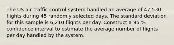 The US air traffic control system handled an average of 47,530 flights during 45 randomly selected days. The <a href='https://www.questionai.com/knowledge/kqGUr1Cldy-standard-deviation' class='anchor-knowledge'>standard deviation</a> for this sample is 6,210 flights per day. Construct a 95 % confidence interval to estimate the average number of flights per day handled by the system.