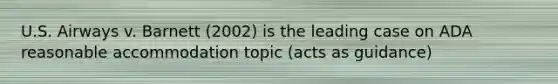 U.S. Airways v. Barnett (2002) is the leading case on ADA reasonable accommodation topic (acts as guidance)