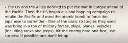 - The US and the Allies decided to put the war in Europe ahead of the Pacific. Then the US began a island hopping campaign to retake the Pacific and used the atomic bomb to force the Japanese to surrender - One of the basic strategies they used was bring in a ton of military forces, ships, planes, vehicles (including tanks and jeeps), hit the enemy hard and fast, use surprise if possible and don't let up