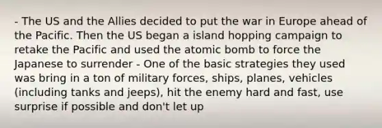 - The US and the Allies decided to put the war in Europe ahead of the Pacific. Then the US began a island hopping campaign to retake the Pacific and used the atomic bomb to force the Japanese to surrender - One of the basic strategies they used was bring in a ton of military forces, ships, planes, vehicles (including tanks and jeeps), hit the enemy hard and fast, use surprise if possible and don't let up