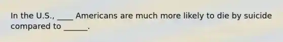 In the U.S., ____ Americans are much more likely to die by suicide compared to ______.