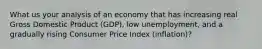 What us your analysis of an economy that has increasing real Gross Domestic Product (GDP), low unemployment, and a gradually rising Consumer Price Index (inflation)?