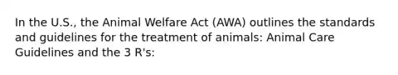 In the U.S., the Animal Welfare Act (AWA) outlines the standards and guidelines for the treatment of animals: Animal Care Guidelines and the 3 R's: