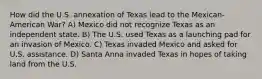 How did the U.S. annexation of Texas lead to the Mexican-American War? A) Mexico did not recognize Texas as an independent state. B) The U.S. used Texas as a launching pad for an invasion of Mexico. C) Texas invaded Mexico and asked for U.S. assistance. D) Santa Anna invaded Texas in hopes of taking land from the U.S.