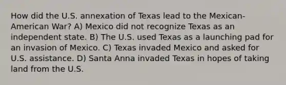 How did the U.S. annexation of Texas lead to the Mexican-American War? A) Mexico did not recognize Texas as an independent state. B) The U.S. used Texas as a launching pad for an invasion of Mexico. C) Texas invaded Mexico and asked for U.S. assistance. D) Santa Anna invaded Texas in hopes of taking land from the U.S.