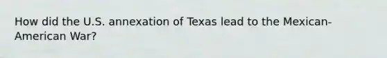 How did the U.S. annexation of Texas lead to the Mexican-American War?