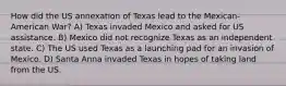 How did the US annexation of Texas lead to the Mexican-American War? A) Texas invaded Mexico and asked for US assistance. B) Mexico did not recognize Texas as an independent state. C) The US used Texas as a launching pad for an invasion of Mexico. D) Santa Anna invaded Texas in hopes of taking land from the US.