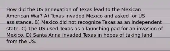 How did the US annexation of Texas lead to the Mexican-American War? A) Texas invaded Mexico and asked for US assistance. B) Mexico did not recognize Texas as an independent state. C) The US used Texas as a launching pad for an invasion of Mexico. D) Santa Anna invaded Texas in hopes of taking land from the US.