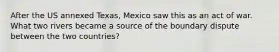 After the US annexed Texas, Mexico saw this as an act of war. What two rivers became a source of the boundary dispute between the two countries?