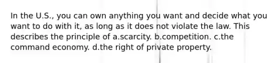 In the U.S., you can own anything you want and decide what you want to do with it, as long as it does not violate the law. This describes the principle of a.scarcity. b.competition. c.the command economy. d.the right of private property.