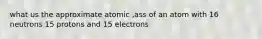 what us the approximate atomic ,ass of an atom with 16 neutrons 15 protons and 15 electrons