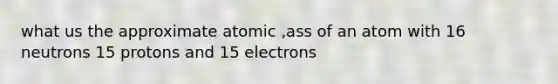 what us the approximate atomic ,ass of an atom with 16 neutrons 15 protons and 15 electrons