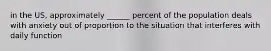 in the US, approximately ______ percent of the population deals with anxiety out of proportion to the situation that interferes with daily function