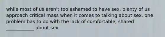 while most of us aren't too ashamed to have sex, plenty of us approach critical mass when it comes to talking about sex. one problem has to do with the lack of comfortable, shared ____________ about sex