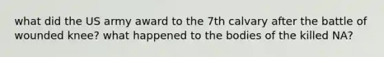 what did the US army award to the 7th calvary after the battle of wounded knee? what happened to the bodies of the killed NA?