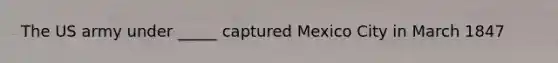 The US army under _____ captured Mexico City in March 1847
