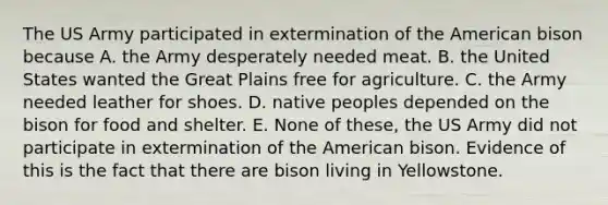 The US Army participated in extermination of the American bison because A. the Army desperately needed meat. B. the United States wanted the Great Plains free for agriculture. C. the Army needed leather for shoes. D. native peoples depended on the bison for food and shelter. E. None of these, the US Army did not participate in extermination of the American bison. Evidence of this is the fact that there are bison living in Yellowstone.