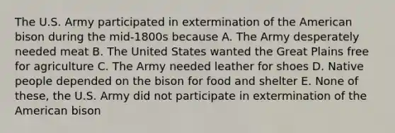 The U.S. Army participated in extermination of the American bison during the mid-1800s because A. The Army desperately needed meat B. The United States wanted the Great Plains free for agriculture C. The Army needed leather for shoes D. Native people depended on the bison for food and shelter E. None of these, the U.S. Army did not participate in extermination of the American bison