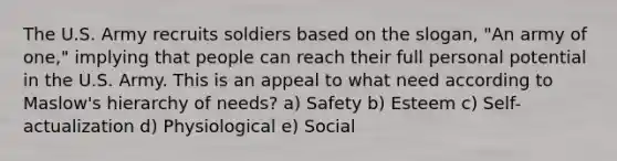 The U.S. Army recruits soldiers based on the slogan, "An army of one," implying that people can reach their full personal potential in the U.S. Army. This is an appeal to what need according to Maslow's hierarchy of needs? a) Safety b) Esteem c) Self-actualization d) Physiological e) Social