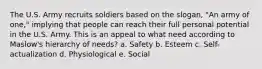 The U.S. Army recruits soldiers based on the slogan, "An army of one," implying that people can reach their full personal potential in the U.S. Army. This is an appeal to what need according to Maslow's hierarchy of needs? a. Safety b. Esteem c. Self-actualization d. Physiological e. Social