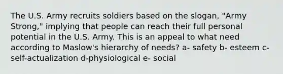 The U.S. Army recruits soldiers based on the slogan, "Army Strong," implying that people can reach their full personal potential in the U.S. Army. This is an appeal to what need according to Maslow's hierarchy of needs? a- safety b- esteem c-self-actualization d-physiological e- social