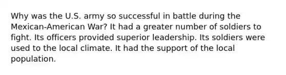 Why was the U.S. army so successful in battle during the Mexican-American War? It had a greater number of soldiers to fight. Its officers provided superior leadership. Its soldiers were used to the local climate. It had the support of the local population.