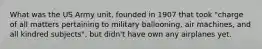 What was the US Army unit, founded in 1907 that took "charge of all matters pertaining to military ballooning, air machines, and all kindred subjects", but didn't have own any airplanes yet.