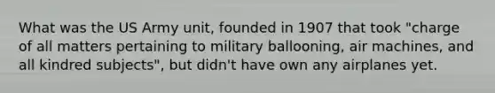 What was the US Army unit, founded in 1907 that took "charge of all matters pertaining to military ballooning, air machines, and all kindred subjects", but didn't have own any airplanes yet.