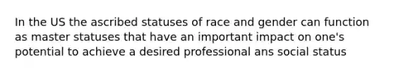 In the US the ascribed statuses of race and gender can function as master statuses that have an important impact on one's potential to achieve a desired professional ans social status