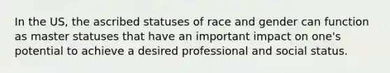 In the US, the ascribed statuses of race and gender can function as master statuses that have an important impact on one's potential to achieve a desired professional and social status.