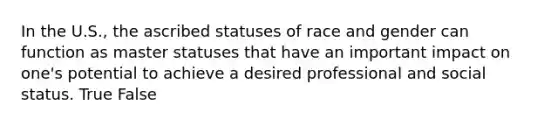 In the U.S., the ascribed statuses of race and gender can function as master statuses that have an important impact on one's potential to achieve a desired professional and social status. True False