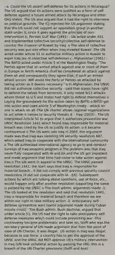 - a. Could the US assert self-defense for its actions in Nicaragua? The US argued that its actions were justified as a form of self-defense against a future armed attack by Nicaragua and other OAS states. The US also argued that it had the right to intervene on political grounds. The ICJ rejected the US argument stating that the US could not support an opposition group in another state under IL since it goes against the principle of non-intervention b. Persian Gulf War (1991) - UN acted under A51 and implemented collective security/collective self-defense to counter the invasion of Kuwait by Iraq. o The idea of collective security was put into effect when Iraq invaded Kuwait -The UN acted under article 51 to authorize military action in Kuwait to expel Iraq (ex of collective self-defense) c. Afghanistan (2001) - The NATO acted under Article 5 of the Washington Treaty. "The Parties agree that an armed attack against one or more of them in Europe or North America shall be considered an attack against them all and consequently they agree that, if such an armed attack occurs. Will assist the Party or Parties so attacked by taking action as it deems necessary." o In Afghanistan, the UNSC did not authorize collective security - said that states have right to defend the selves from terrorism, it only noted 9/11 attacks where threat to U.S and states had right to defend themselves o Laying the groundwork for the action taken by NATO o NATO got into action and used article 5 of Washington treaty - attack on one is attack on all -The UN charter allows regional organizations to act when it comes to security threats d. · Iraq (2003) - The US interpreted Article 51 to argue that it authorizes preventive war. UNSC Resolution 1441 which found Iraq responsible for material breach was cited by the US to justify its action. o It became controversial o The US went into Iraq in 2003, the argument made was that Iraq was violating UN security resolution 687, which asked Iraq to cooperate with the international community o The UN authorized international agency to go in and conduct surveys of Iraq weapons program o The problem was that Iraq never fully cooperated with IA and EA and the US got impatient and made argument that time had come to take action against Iraq o The UN went in appeal to the UNSC. The UNSC passed resolution 1441, the start says that Iraq is responsible for material breach - it did not comply with previous security council resolutions (it did not cooperate with IA - EA) -Subsequent actions by which are talking about sanctions, use of force, etc., would happen only after another resolution supporting the same is passed by the UNSC o The bush admin: arguments made -1. The US looked at the resolution and said that resolution 1441, Iraq is responsible for material breach and therefore we are within our right to take military action -2. Anticipatory self-defense (preventive war) (same argument made during Cuban missile crisis) · The Bush admin, Bush doctrine, argued that under article 51, the US had the right to take anticipatory self-defense measures which could include preventing war -This controversy became problematic and later on, Goffi who was the secretary general of UN made argument that from the point of view of UN Charter, it was illegal · US action in Iraq was illegal, because to use force, a country has to get the approval of the UNSC and the UNSC did NOT approve US's military intervention in Iraq (UN took unilateral action by passing the UN)- this is a breach of the UN Charter provisions (Goffi and Ann)