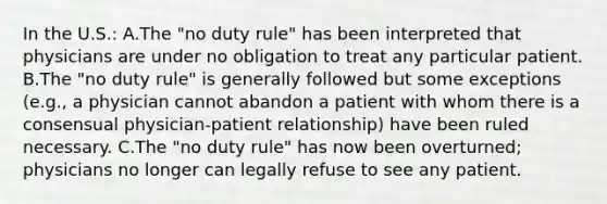 In the U.S.: A.The "no duty rule" has been interpreted that physicians are under no obligation to treat any particular patient. B.The "no duty rule" is generally followed but some exceptions (e.g., a physician cannot abandon a patient with whom there is a consensual physician-patient relationship) have been ruled necessary. C.The "no duty rule" has now been overturned; physicians no longer can legally refuse to see any patient.