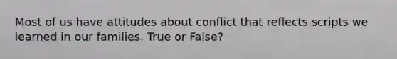 Most of us have attitudes about conflict that reflects scripts we learned in our families. True or False?