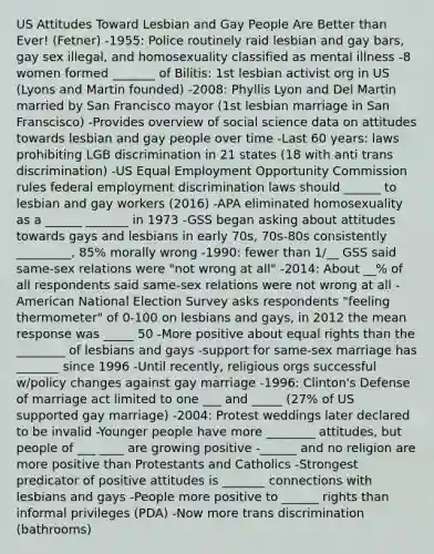 US Attitudes Toward Lesbian and Gay People Are Better than Ever! (Fetner) -1955: Police routinely raid lesbian and gay bars, gay sex illegal, and homosexuality classified as mental illness -8 women formed _______ of Bilitis: 1st lesbian activist org in US (Lyons and Martin founded) -2008: Phyllis Lyon and Del Martin married by San Francisco mayor (1st lesbian marriage in San Franscisco) -Provides overview of social science data on attitudes towards lesbian and gay people over time -Last 60 years: laws prohibiting LGB discrimination in 21 states (18 with anti trans discrimination) -US Equal Employment Opportunity Commission rules federal employment discrimination laws should ______ to lesbian and gay workers (2016) -APA eliminated homosexuality as a ______ _______ in 1973 -GSS began asking about attitudes towards gays and lesbians in early 70s, 70s-80s consistently _________, 85% morally wrong -1990: fewer than 1/__ GSS said same-sex relations were "not wrong at all" -2014: About __% of all respondents said same-sex relations were not wrong at all -American National Election Survey asks respondents "feeling thermometer" of 0-100 on lesbians and gays, in 2012 the mean response was _____ 50 -More positive about equal rights than the ________ of lesbians and gays -support for same-sex marriage has _______ since 1996 -Until recently, religious orgs successful w/policy changes against gay marriage -1996: Clinton's Defense of marriage act limited to one ___ and _____ (27% of US supported gay marriage) -2004: Protest weddings later declared to be invalid -Younger people have more ________ attitudes, but people of ___ ____ are growing positive -______ and no religion are more positive than Protestants and Catholics -Strongest predicator of positive attitudes is _______ connections with lesbians and gays -People more positive to ______ rights than informal privileges (PDA) -Now more trans discrimination (bathrooms)