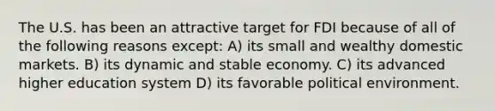 The U.S. has been an attractive target for FDI because of all of the following reasons except: A) its small and wealthy domestic markets. B) its dynamic and stable economy. C) its advanced higher education system D) its favorable political environment.