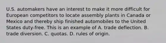 U.S. automakers have an interest to make it more difficult for European competitors to locate assembly plants in Canada or Mexico and thereby ship finished automobiles to the United States duty-free. This is an example of A. trade deflection. B. trade diversion. C. quotas. D. rules of origin.