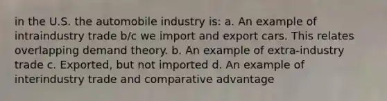 in the U.S. the automobile industry is: a. An example of intraindustry trade b/c we import and export cars. This relates overlapping demand theory. b. An example of extra-industry trade c. Exported, but not imported d. An example of interindustry trade and comparative advantage