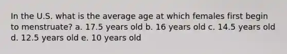 In the U.S. what is the average age at which females first begin to menstruate? a. 17.5 years old b. 16 years old c. 14.5 years old d. 12.5 years old e. 10 years old